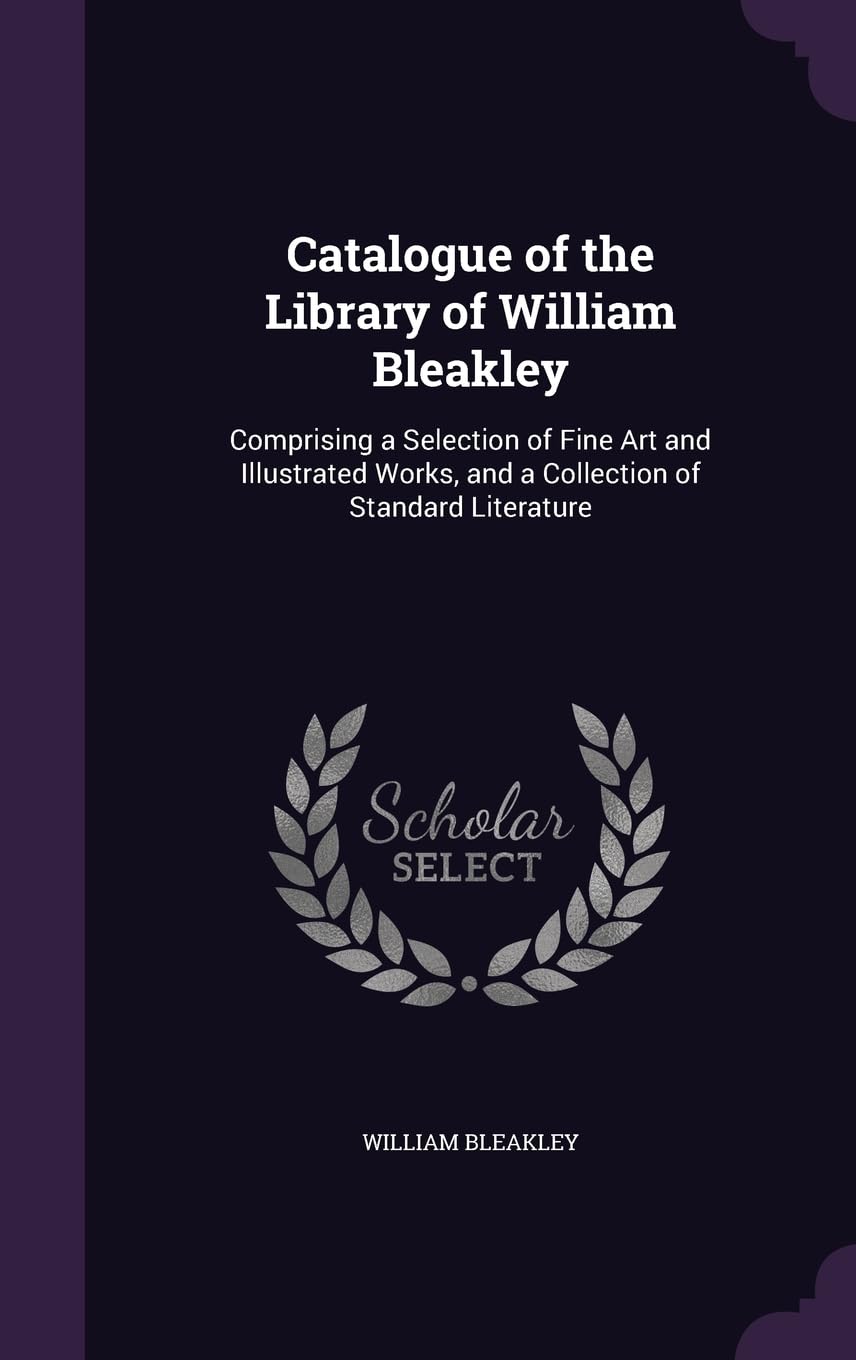 Catalogue of the Library of William Bleakley: Comprising a Selection of Fine Art and Illustrated Works, and a Collection of Standard Literature Politics & History