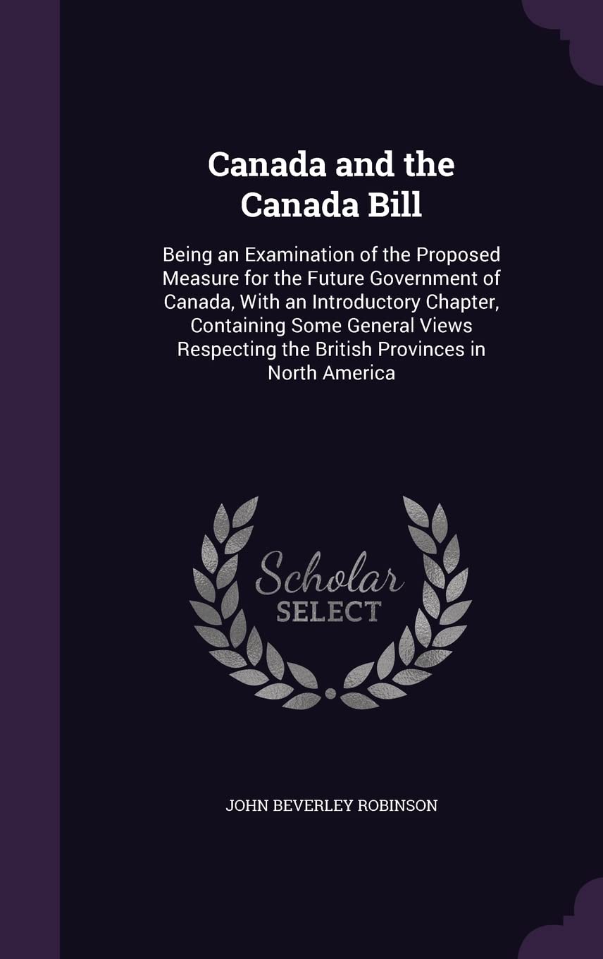 Canada and the Canada Bill: Being an Examination of the Proposed Measure for the Future Government of Canada, With an Introductory Chapter, Containing ... the British Provinces in North America Politics & History