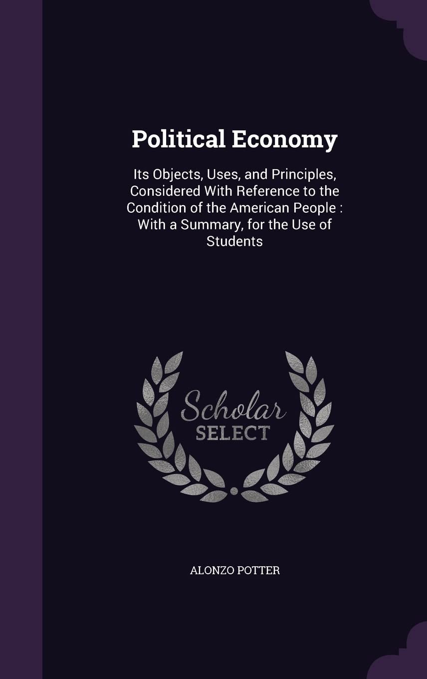 Political Economy: Its Objects, Uses, and Principles, Considered With Reference to the Condition of the American People: With a Summary, for the Use of Students Politics & History