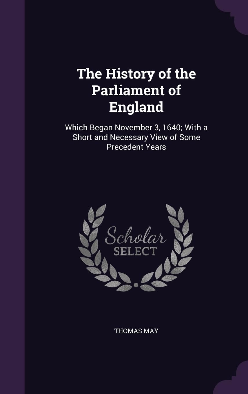 The History of the Parliament of England: Which Began November 3, 1640; With a Short and Necessary View of Some Precedent Years Politics & History