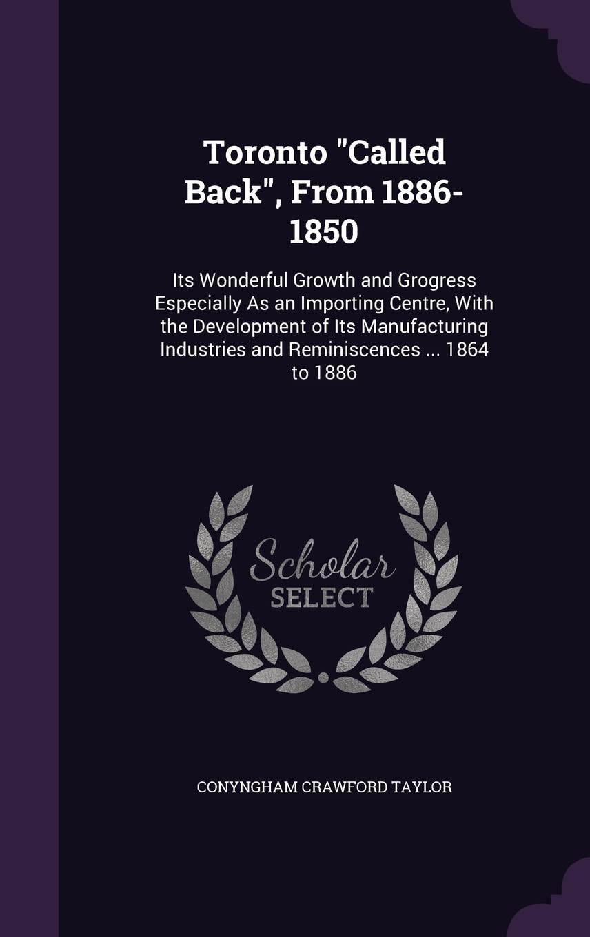Toronto Called Back, From 1886-1850: Its Wonderful Growth and Grogress Especially As an Importing Centre, With the Development of Its Manufacturing Industries and Reminiscences ... 1864 to 1886 Politics & History