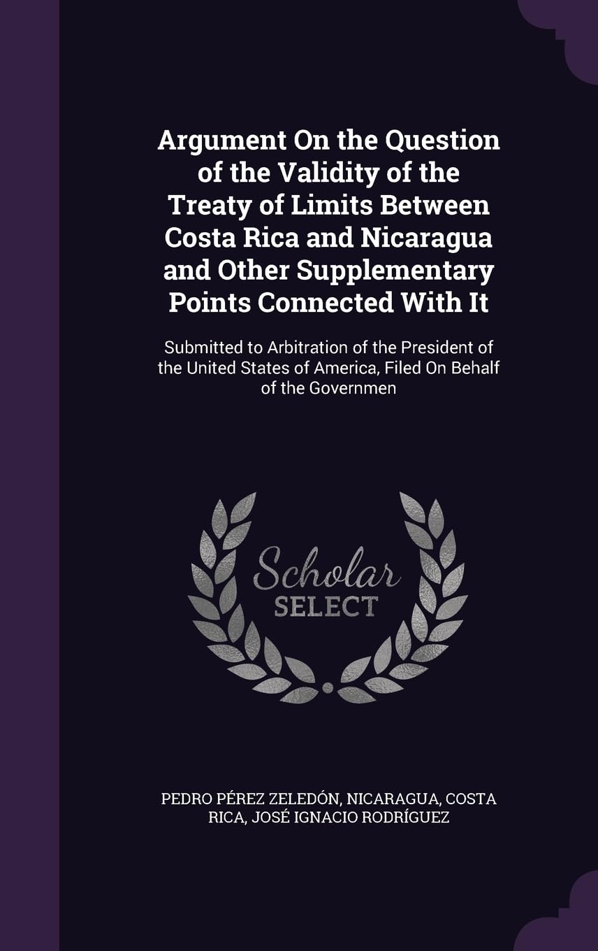 Argument On the Question of the Validity of the Treaty of Limits Between Costa Rica and Nicaragua and Other Supplementary Points Connected With It: ... of America, Filed On Behalf of the Governmen Politics & History