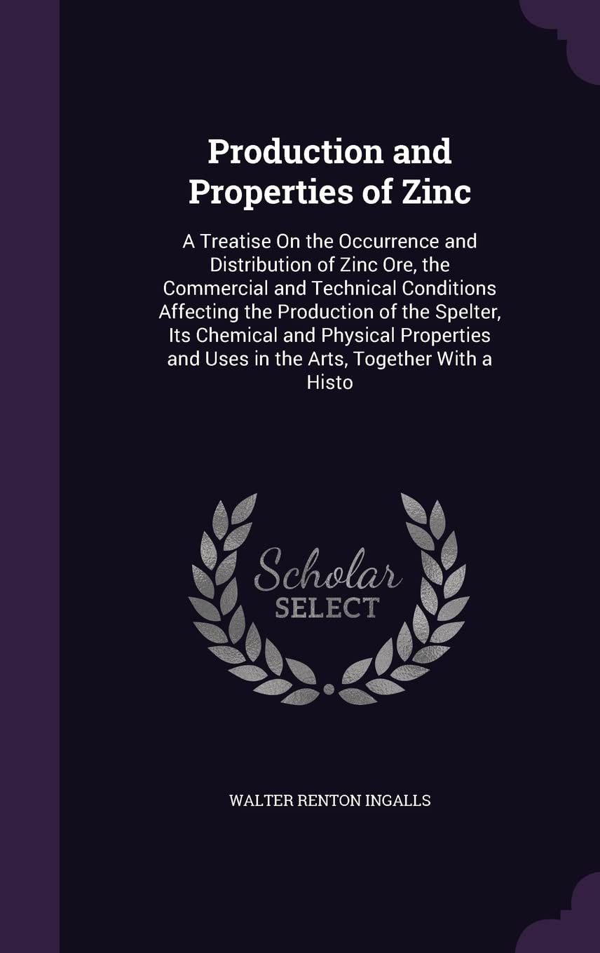 Production and Properties of Zinc: A Treatise On the Occurrence and Distribution of Zinc Ore, the Commercial and Technical Conditions Affecting the ... and Uses in the Arts, Together With a Histo Natural Sciences