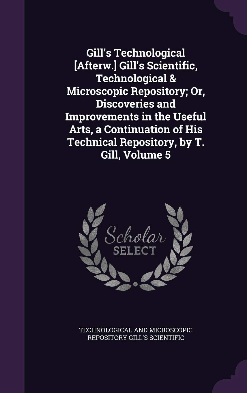Gill's Technological [Afterw.] Gill's Scientific, Technological & Microscopic Repository; Or, Discoveries and Improvements in the Useful Arts, a Conti Politics & History