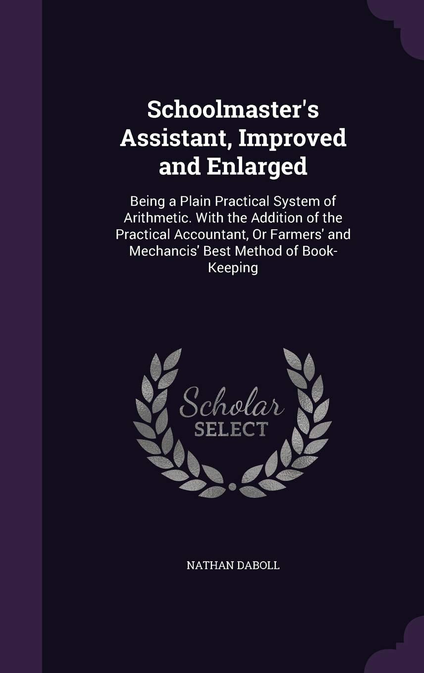 Schoolmaster's Assistant, Improved and Enlarged: Being a Plain Practical System of Arithmetic. With the Addition of the Practical Accountant, Or Farmers' and Mechancis' Best Method of Book-Keeping Politics & History