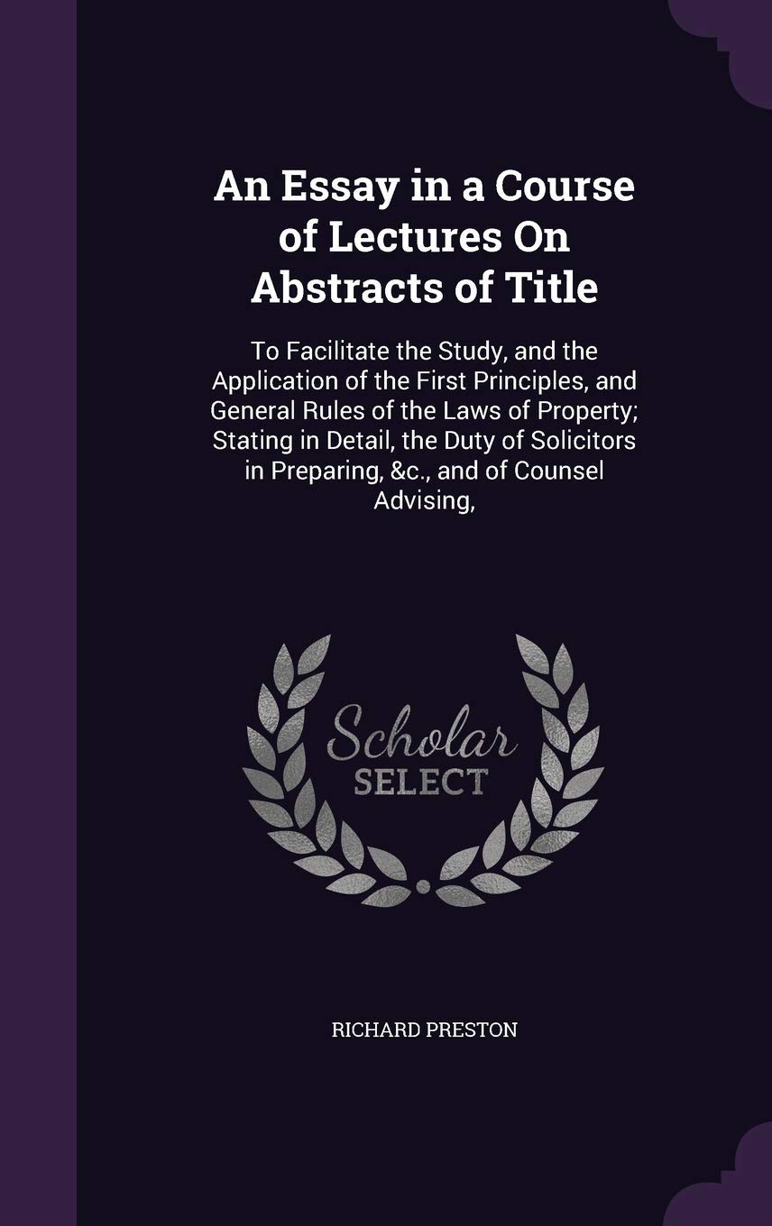 An Essay in a Course of Lectures On Abstracts of Title: To Facilitate the Study, and the Application of the First Principles, and General Rules of the ... in Preparing, &c., and of Counsel Advising, Law