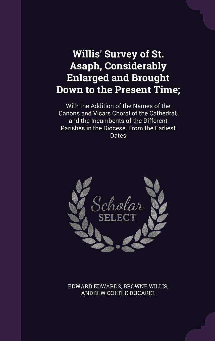 Willis' Survey of St. Asaph, Considerably Enlarged and Brought Down to the Present Time;: With the Addition of the Names of the Canons and Vicars ... in the Diocese, From the Earliest Dates Politics & History