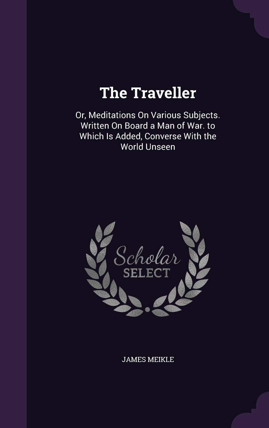 The Traveller: Or, Meditations On Various Subjects. Written On Board a Man of War. to Which Is Added, Converse With the World Unseen Politics & History