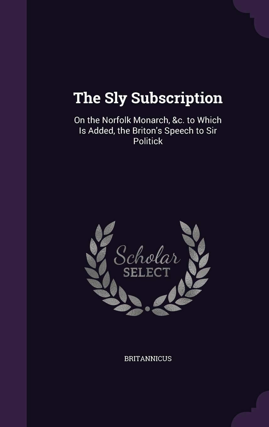 The Sly Subscription: On the Norfolk Monarch, &c. to Which Is Added, the Briton's Speech to Sir Politick Books
