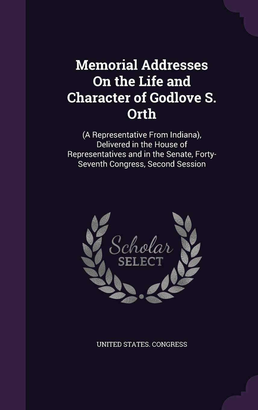 Memorial Addresses On the Life and Character of Godlove S. Orth: (A Representative From Indiana), Delivered in the House of Representatives and in the Senate, Forty-Seventh Congress, Second Session Memories