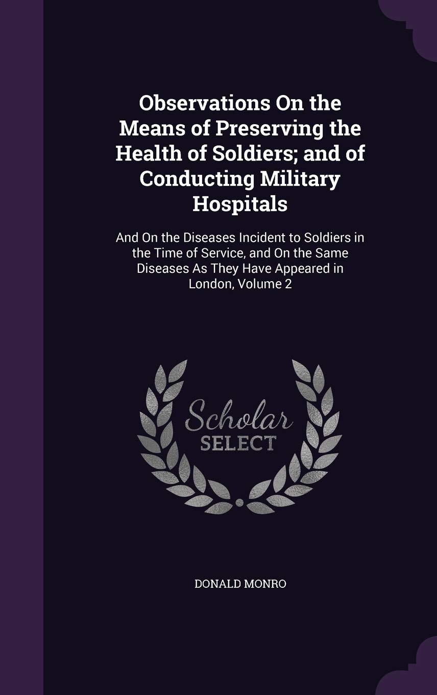 Observations On the Means of Preserving the Health of Soldiers; and of Conducting Military Hospitals: And On the Diseases Incident to Soldiers in the ... As They Have Appeared in London, Volume 2 Politics & History