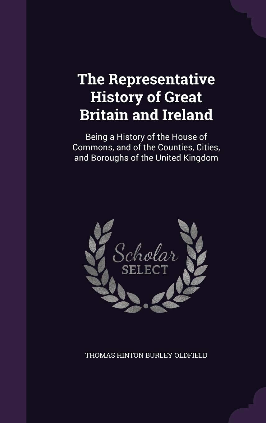 The Representative History of Great Britain and Ireland: Being a History of the House of Commons, and of the Counties, Cities, and Boroughs of the United Kingdom Politics & History