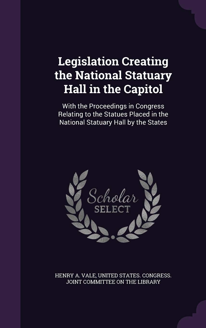 Legislation Creating the National Statuary Hall in the Capitol: With the Proceedings in Congress Relating to the Statues Placed in the National Statuary Hall by the States Politics & History