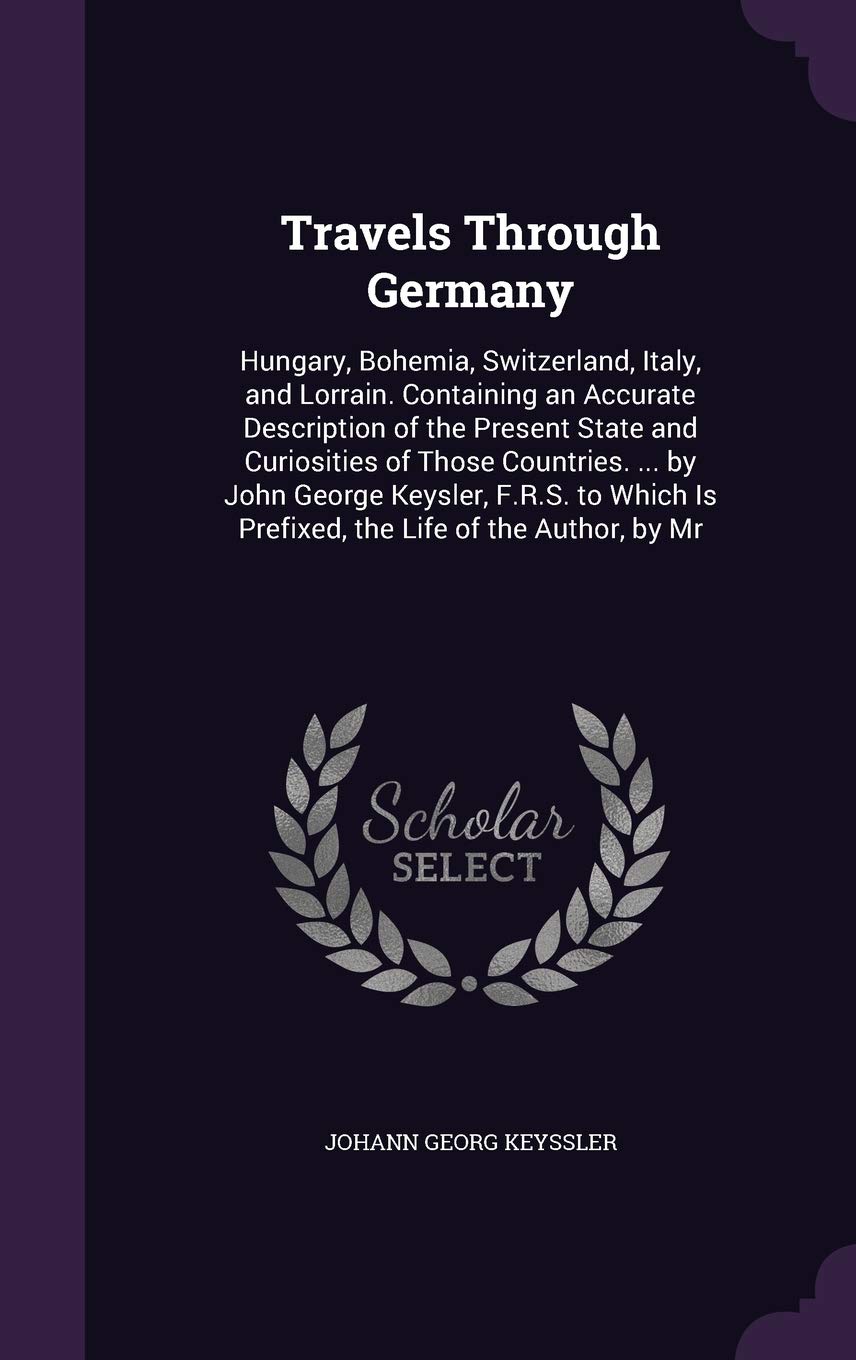 Travels Through Germany: Hungary, Bohemia, Switzerland, Italy, and Lorrain. Containing an Accurate Description of the Present State and Curiosities of ... Is Prefixed, the Life of the Author, by Mr Politics & History