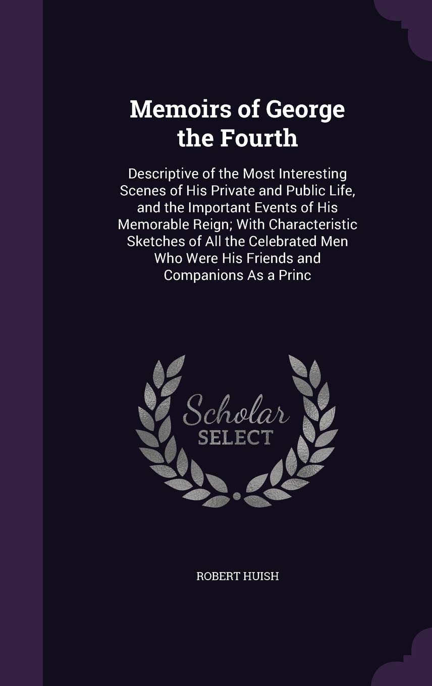 Memoirs of George the Fourth: Descriptive of the Most Interesting Scenes of His Private and Public Life, and the Important Events of His Memorable ... Were His Friends and Companions As a Princ Memories
