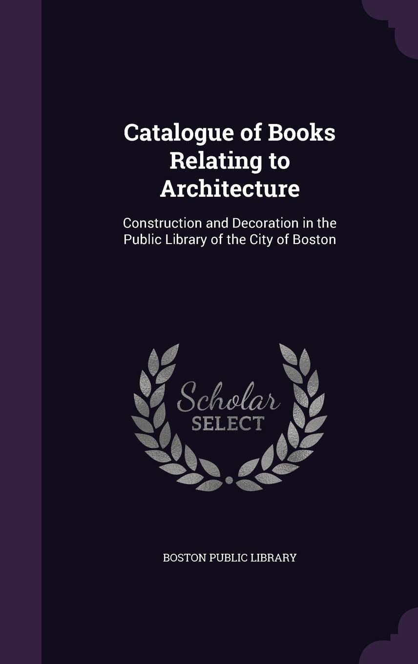 Catalogue of Books Relating to Architecture: Construction and Decoration in the Public Library of the City of Boston Architecture