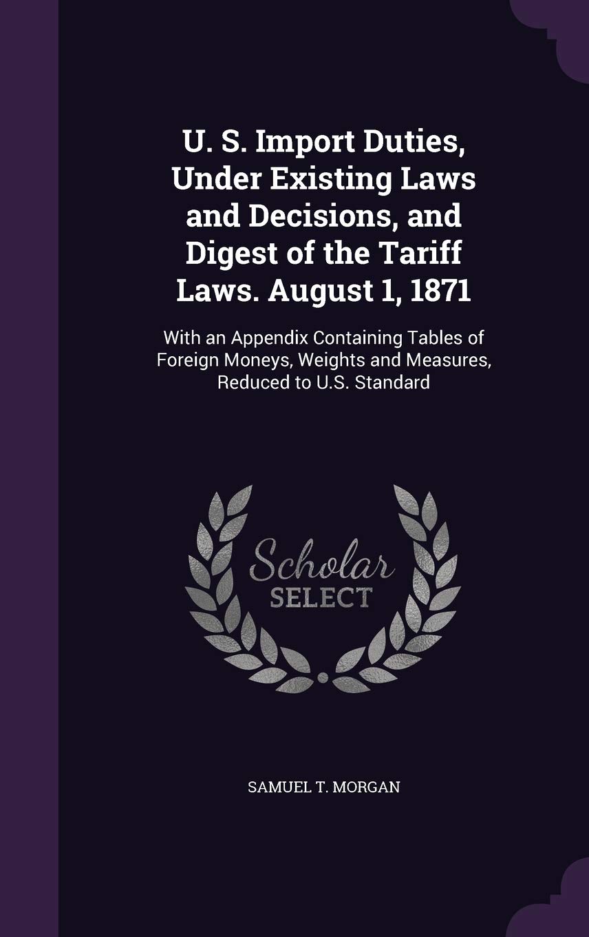U. S. Import Duties, Under Existing Laws and Decisions, and Digest of the Tariff Laws. August 1, 1871: With an Appendix Containing Tables of Foreign ... and Measures, Reduced to U.S. Standard Business, Finance & Career