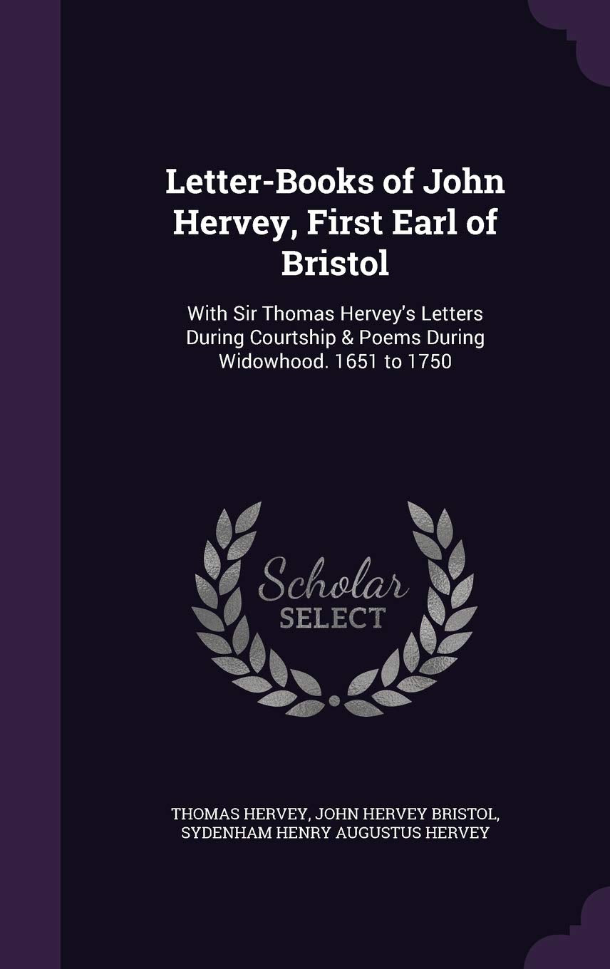 Letter-Books of John Hervey, First Earl of Bristol: With Sir Thomas Hervey's Letters During Courtship & Poems During Widowhood. 1651 to 1750 Politics & History