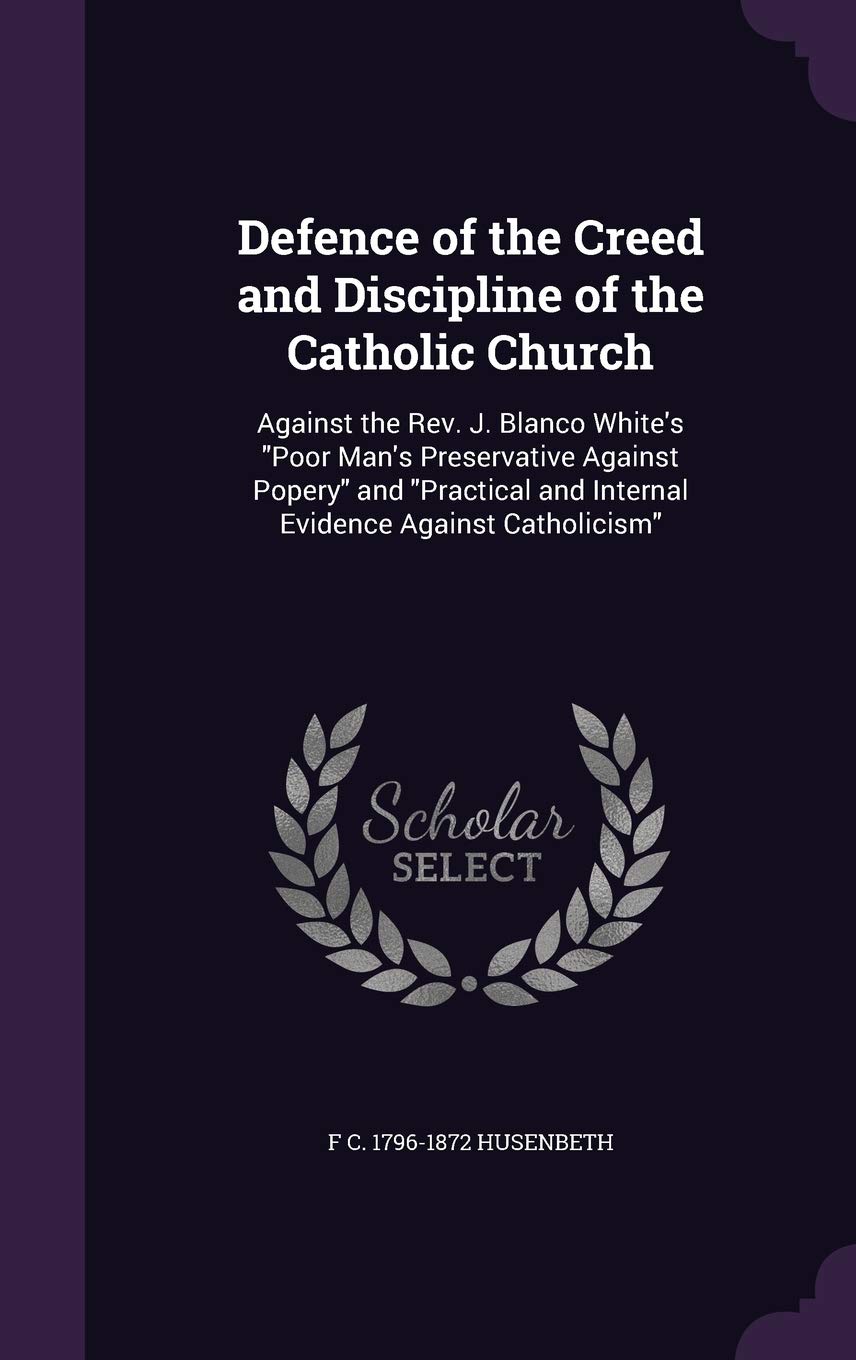 Defence of the Creed and Discipline of the Catholic Church: Against the Rev. J. Blanco White's "Poor Man's Preservative Against Popery" and "Practical and Internal Evidence Against Catholicism" Politics & History