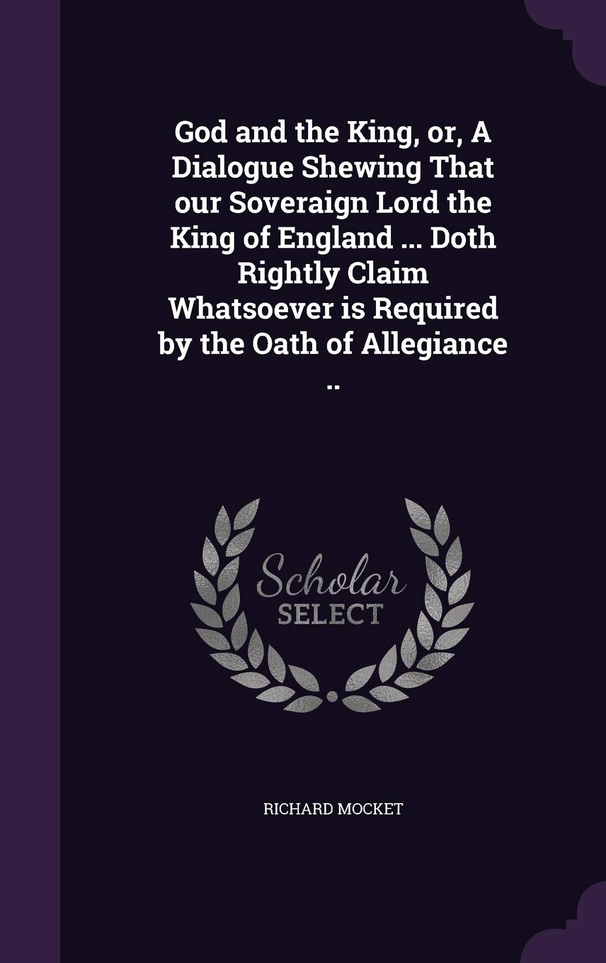 God and the King, or, A Dialogue Shewing That our Soveraign Lord the King of England ... Doth Rightly Claim Whatsoever is Required by the Oath of Allegiance .. Politics & History
