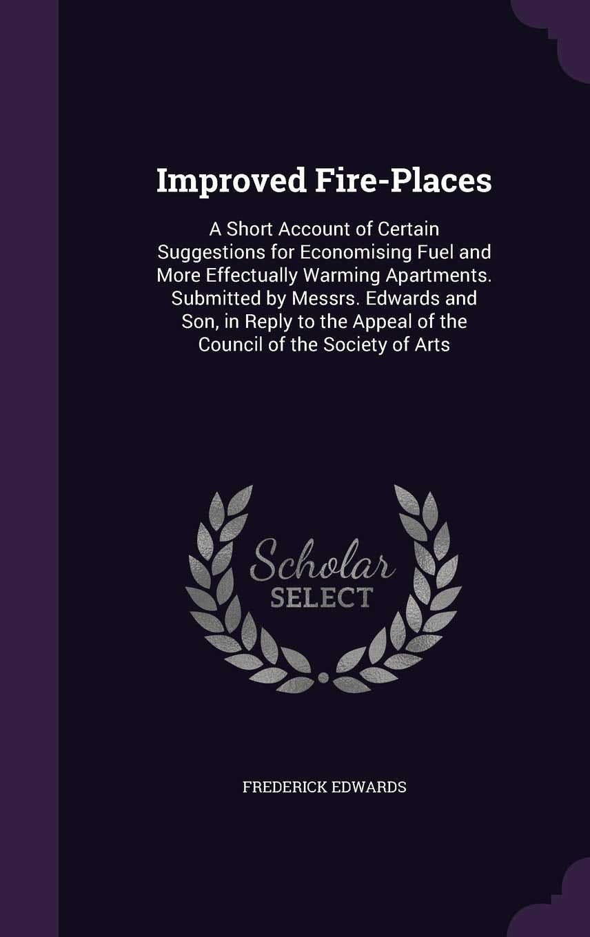 Improved Fire-Places: A Short Account of Certain Suggestions for Economising Fuel and More Effectually Warming Apartments. Submitted by Messrs. ... Appeal of the Council of the Society of Arts Politics & History