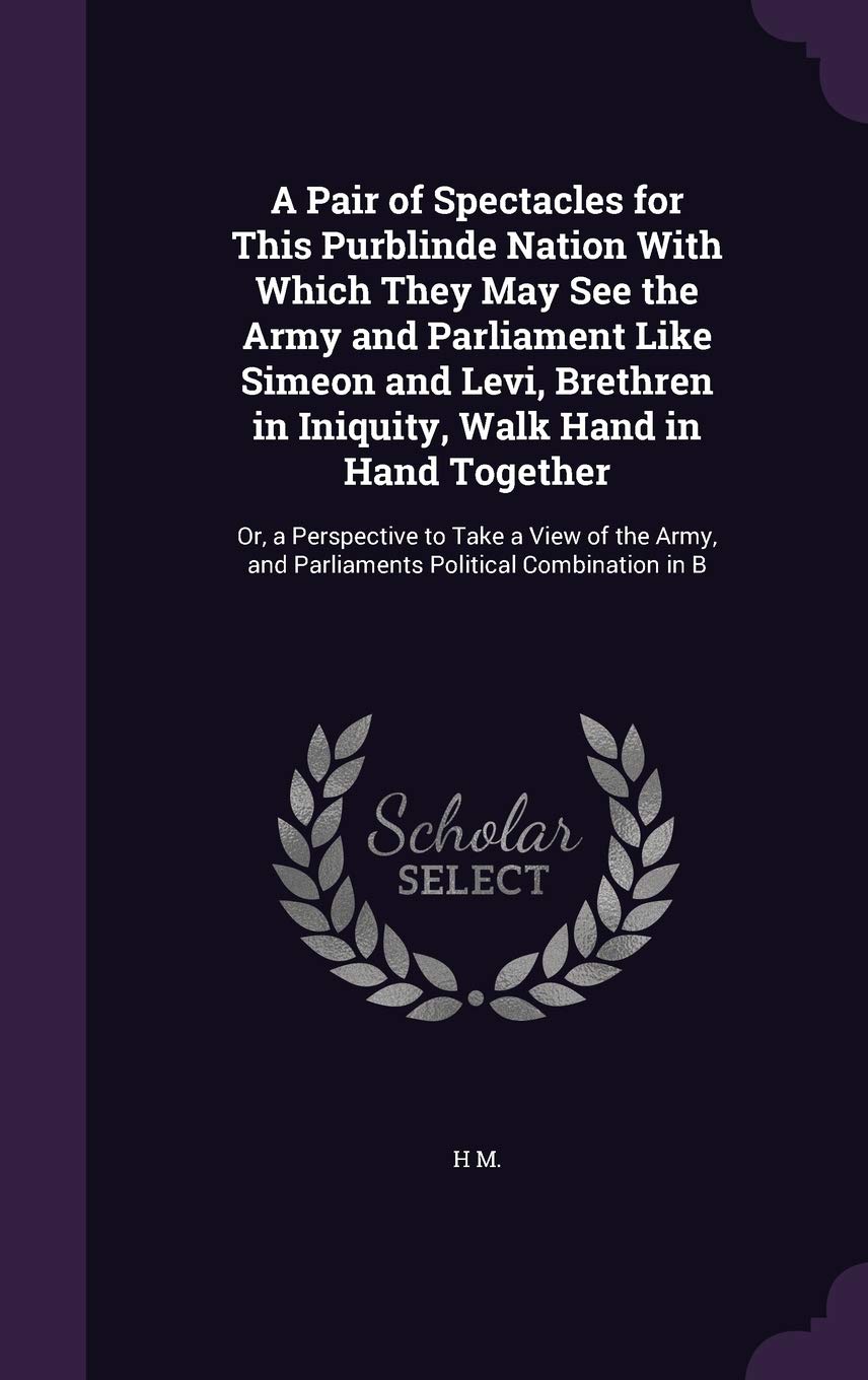 A Pair of Spectacles for This Purblinde Nation With Which They May See the Army and Parliament Like Simeon and Levi, Brethren in Iniquity, Walk Hand ... and Parliaments Political Combination in B Politics & History