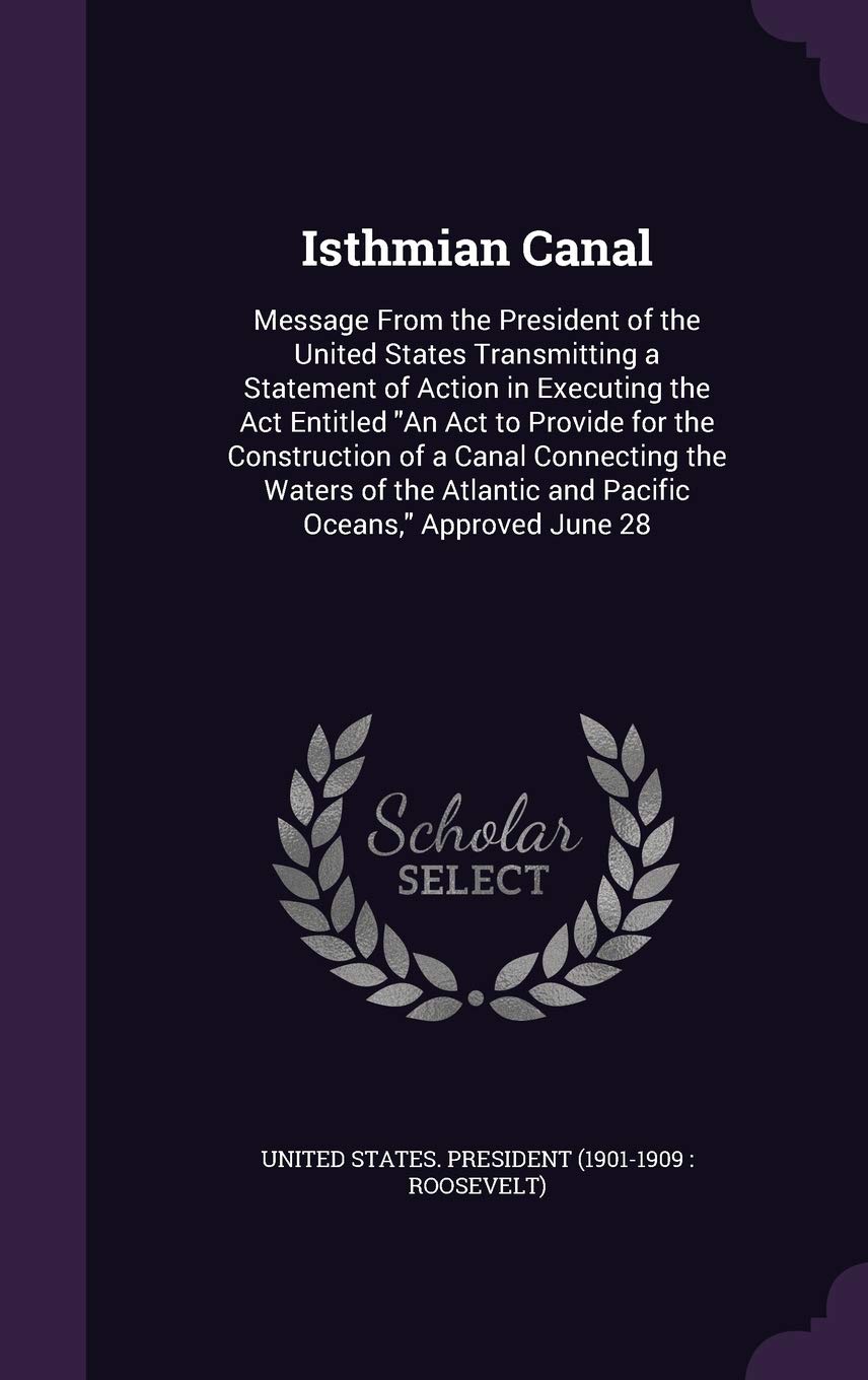 Isthmian Canal: Message From the President of the United States Transmitting a Statement of Action in Executing the Act Entitled "An Act to Provide ... and Pacific Oceans," Approved June 28 Politics & History
