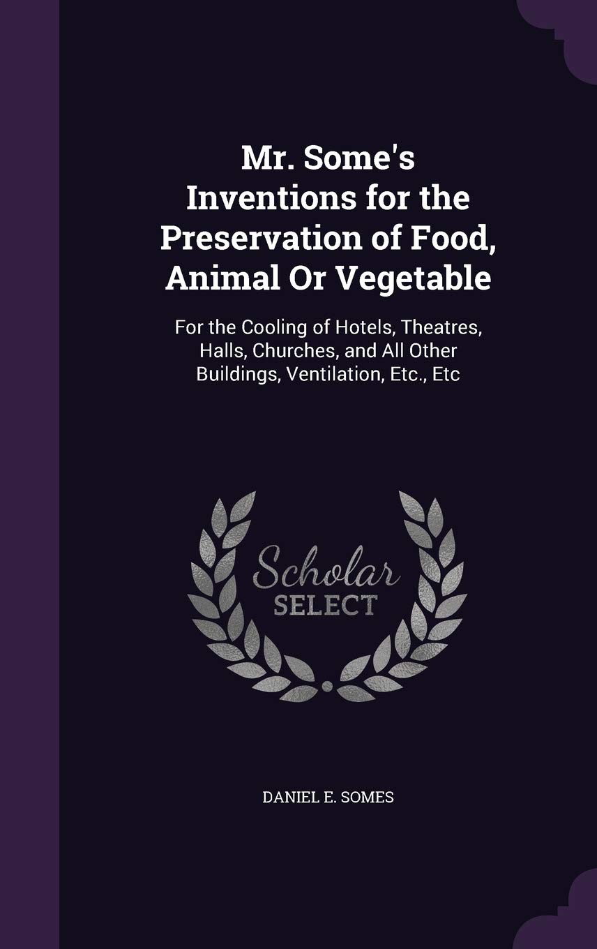 Mr. Some's Inventions for the Preservation of Food, Animal Or Vegetable: For the Cooling of Hotels, Theatres, Halls, Churches, and All Other Buildings, Ventilation, Etc., Etc Politics & History