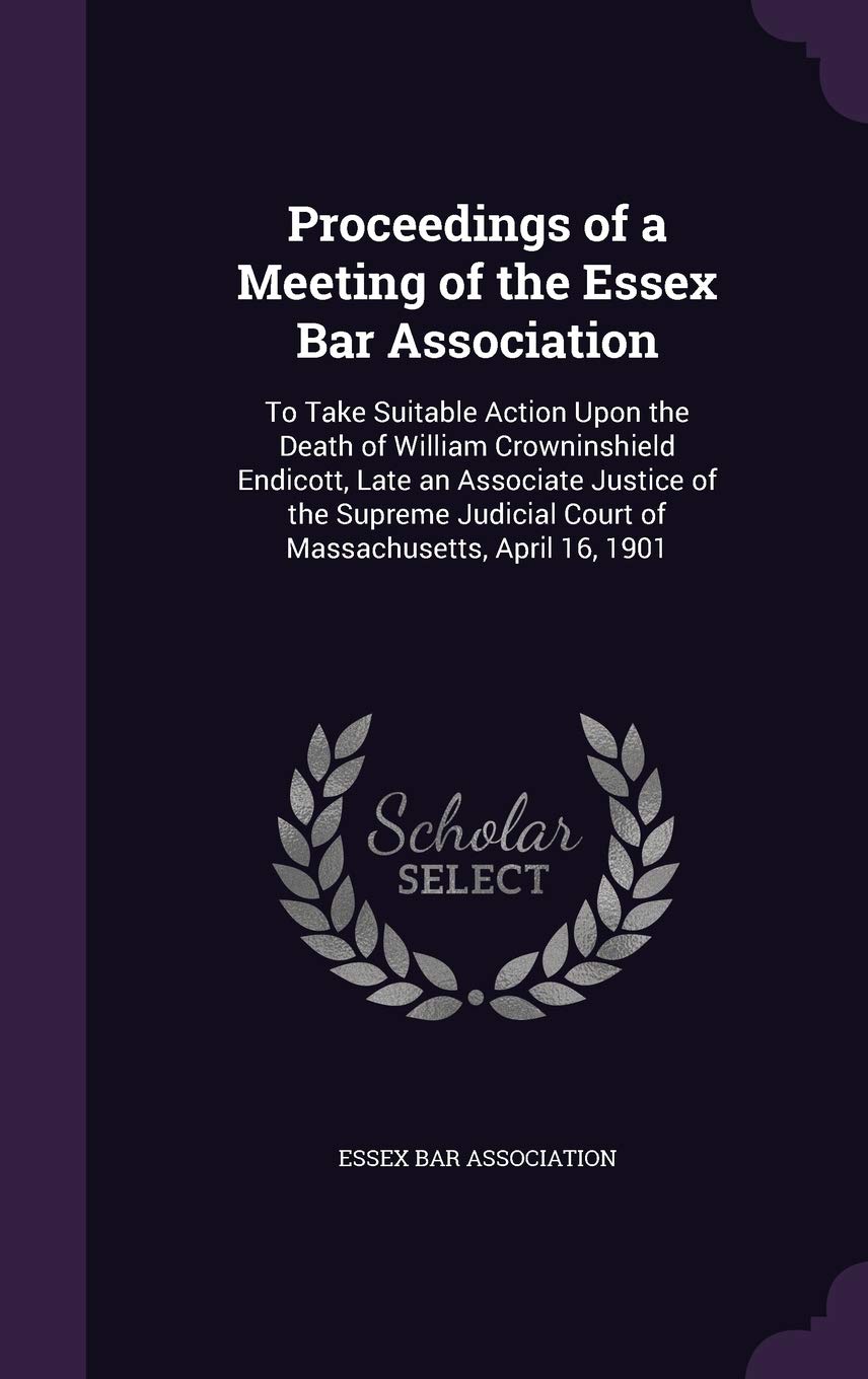 Proceedings of a Meeting of the Essex Bar Association: To Take Suitable Action Upon the Death of William Crowninshield Endicott, Late an Associate ... Court of Massachusetts, April 16, 1901 Politics & History