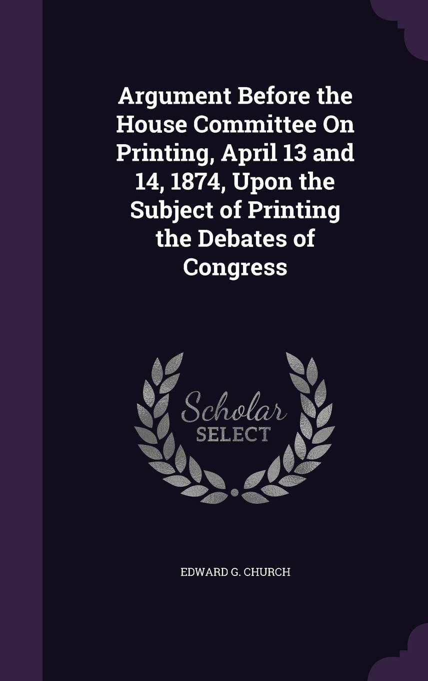 Argument Before the House Committee On Printing, April 13 and 14, 1874, Upon the Subject of Printing the Debates of Congress Books