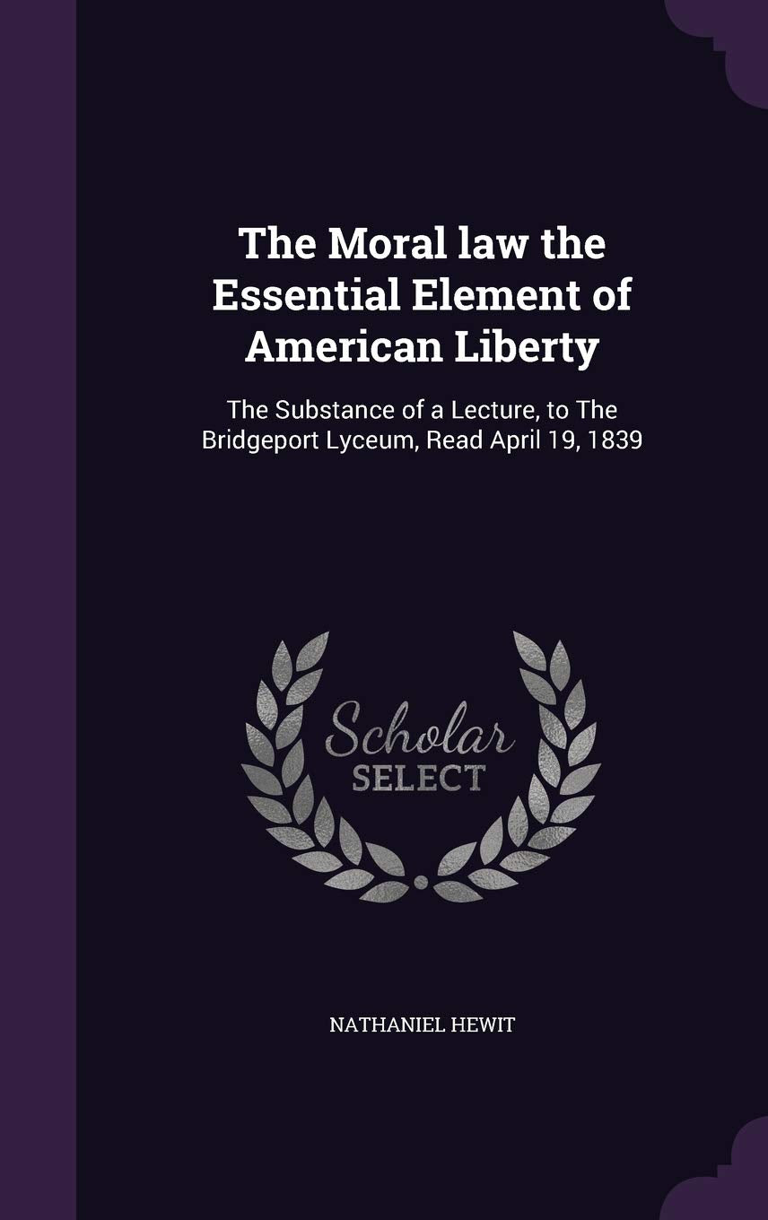 The Moral law the Essential Element of American Liberty: The Substance of a Lecture, to The Bridgeport Lyceum, Read April 19, 1839 Politics & History