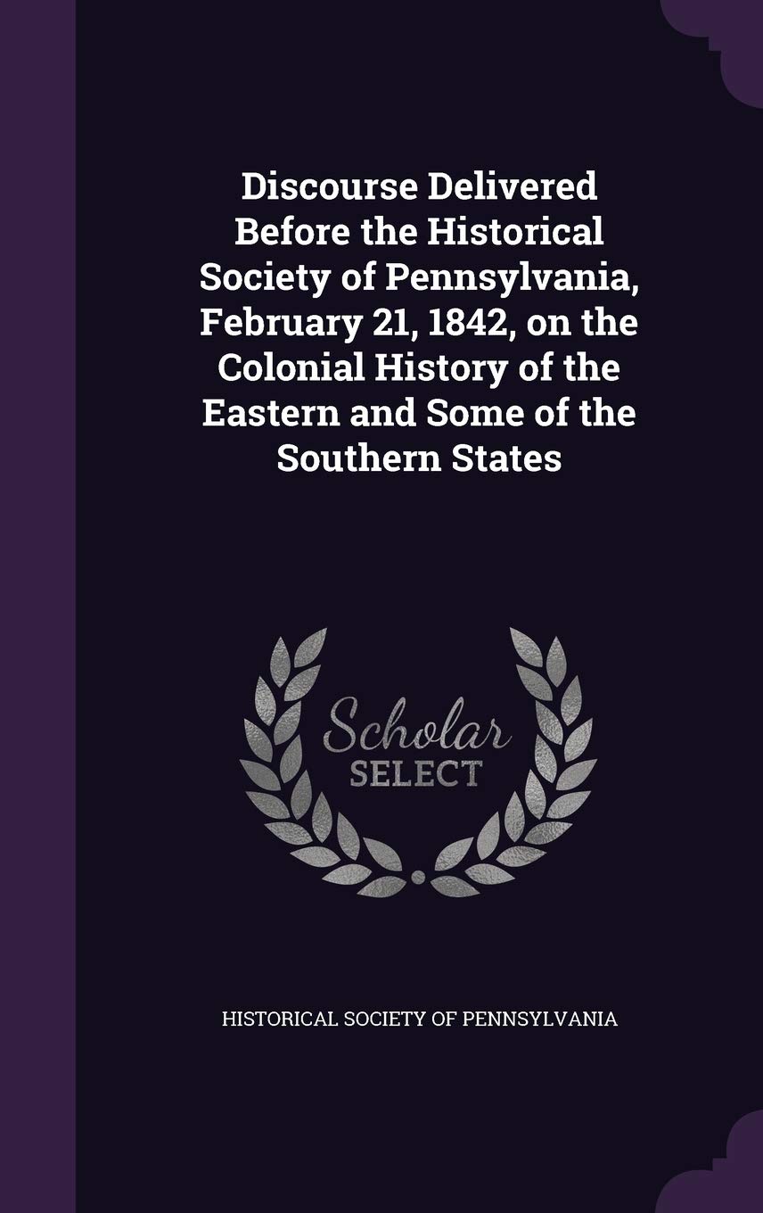 Discourse Delivered Before the Historical Society of Pennsylvania, February 21, 1842, on the Colonial History of the Eastern and Some of the Southern States Politics & History