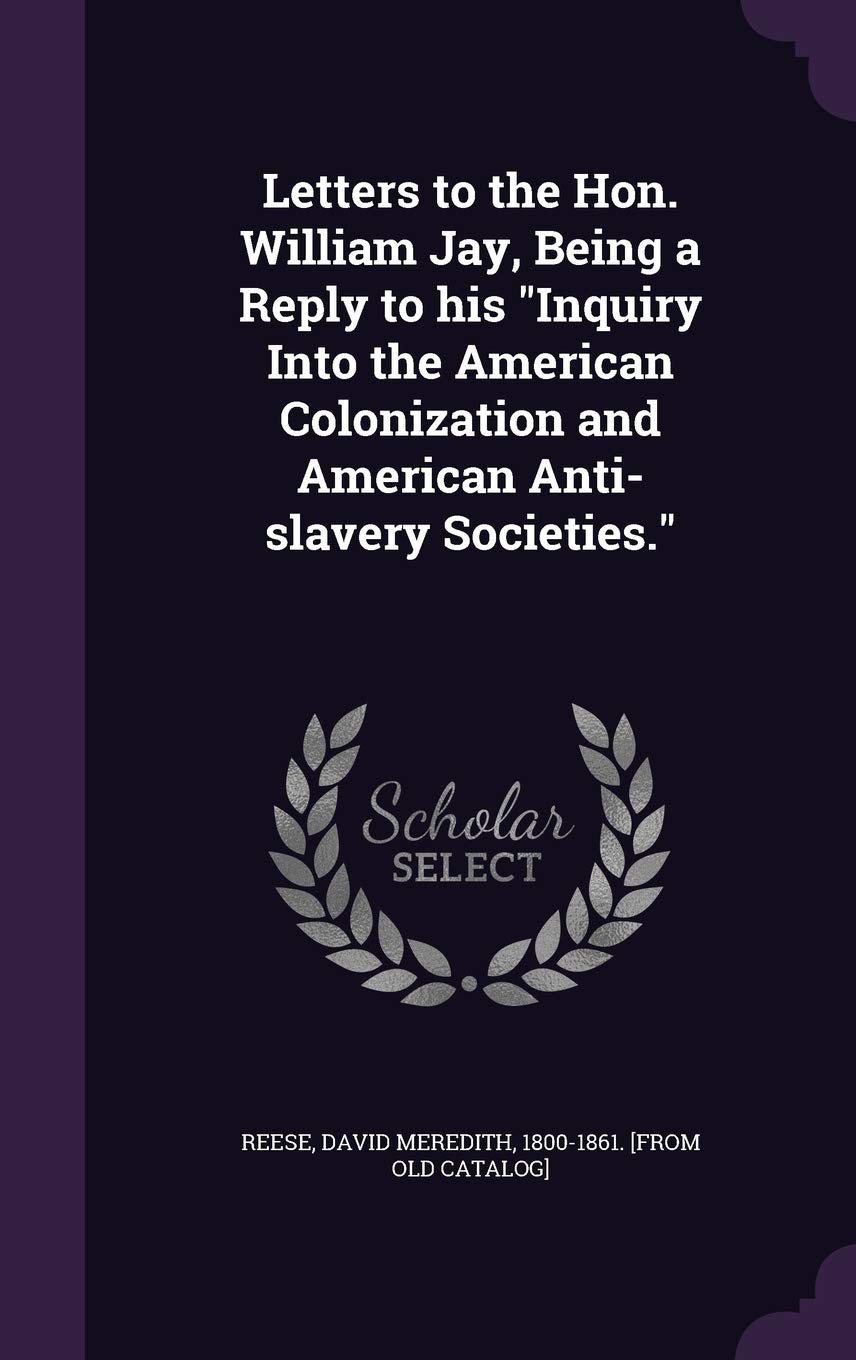 Letters to the Hon. William Jay, Being a Reply to his Inquiry Into the American Colonization and American Anti-slavery Societies. Politics & History