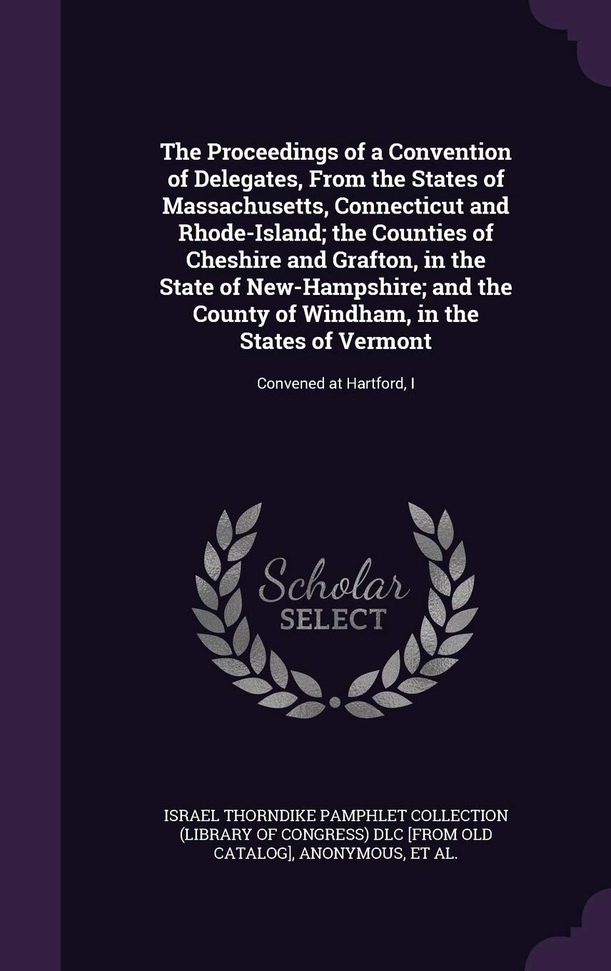 The Proceedings of a Convention of Delegates, from the States of Massachusetts, Connecticut and Rhode-Island; The Counties of Cheshire and Grafton, in ... States of Vermont: Convened at Hartford, I Politics & History
