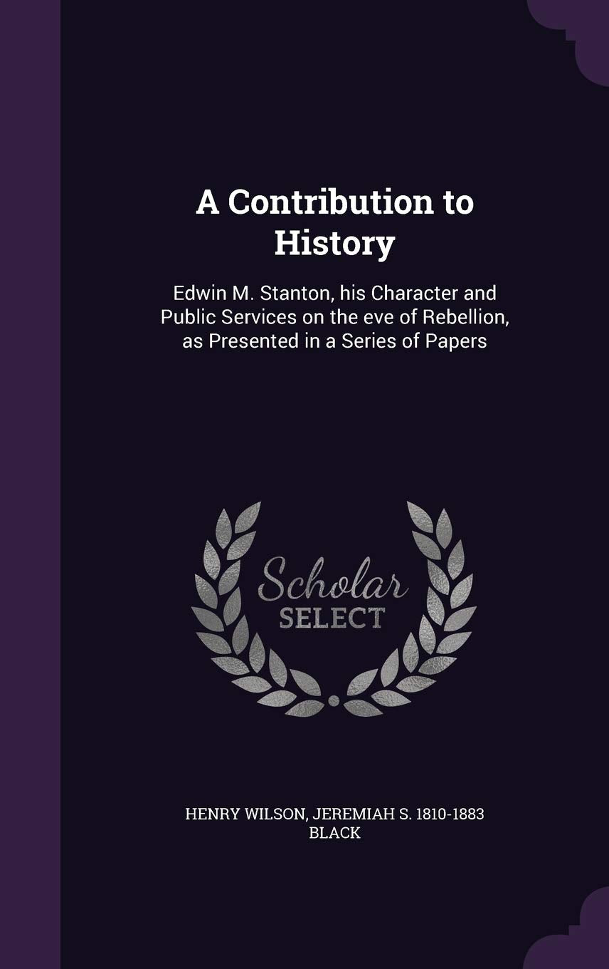 A Contribution to History: Edwin M. Stanton, his Character and Public Services on the eve of Rebellion, as Presented in a Series of Papers Politics & History