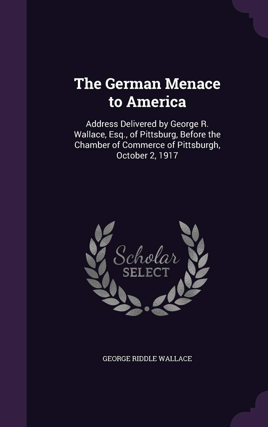 The German Menace to America: Address Delivered by George R. Wallace, Esq., of Pittsburg, Before the Chamber of Commerce of Pittsburgh, October 2, 1917 Politics & History