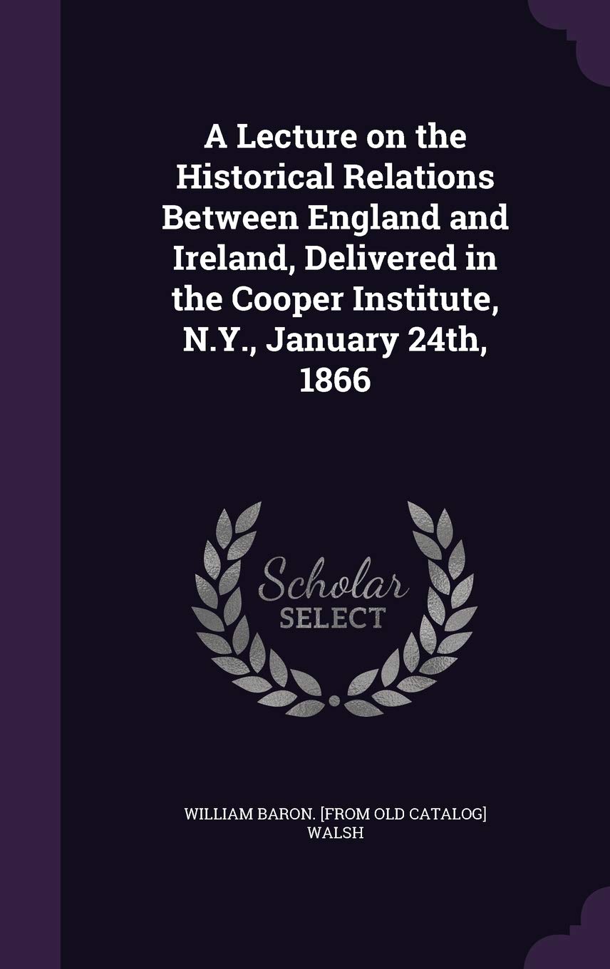 A Lecture on the Historical Relations Between England and Ireland, Delivered in the Cooper Institute, N.Y., January 24th, 1866 Politics & History
