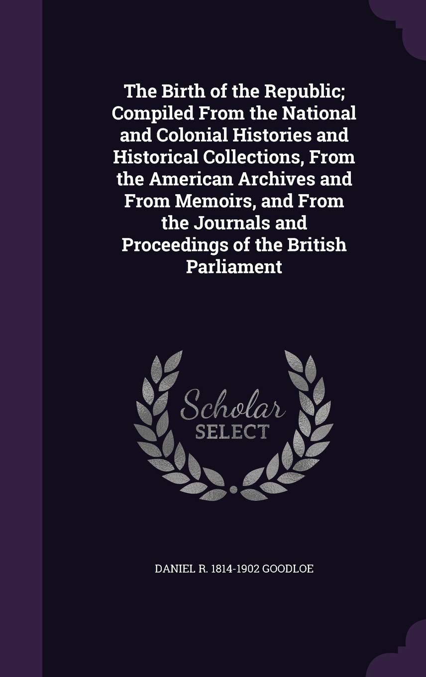 The Birth of the Republic; Compiled from the National and Colonial Histories and Historical Collections, from the American Archives and from Memoirs, ... and Proceedings of the British Parliament Politics & History