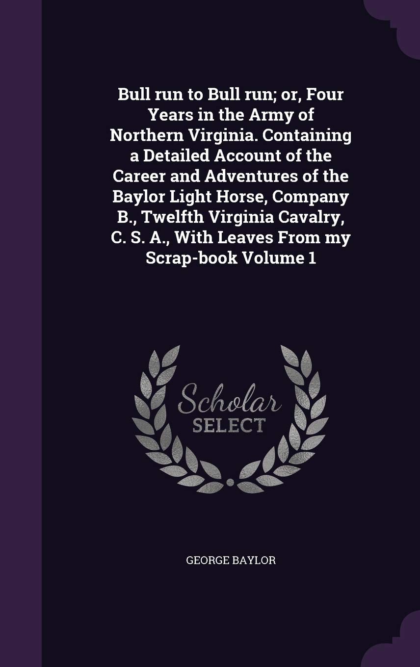Bull run to Bull run; or, Four Years in the Army of Northern Virginia. Containing a Detailed Account of the Career and Adventures of the Baylor Light ... A., With Leaves From my Scrap-book Volume 1 Politics & History