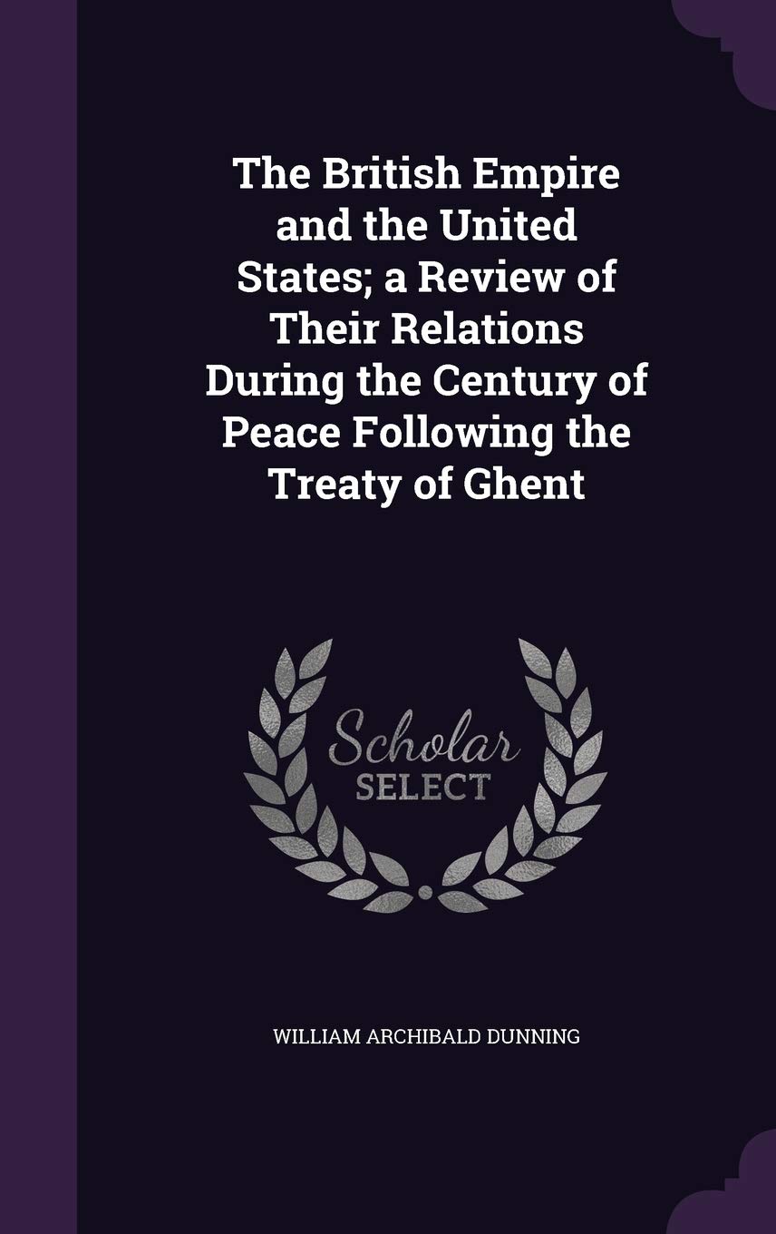 The British Empire and the United States; A Review of Their Relations During the Century of Peace Following the Treaty of Ghent Politics & History