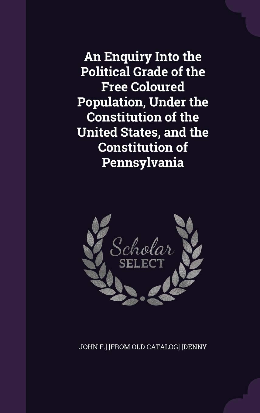 An Enquiry Into the Political Grade of the Free Coloured Population, Under the Constitution of the United States, and the Constitution of Pennsylvania Politics & History
