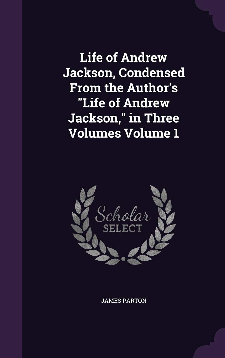 Life of Andrew Jackson, Condensed From the Author's Life of Andrew Jackson, in Three Volumes Volume 1 Politics & History