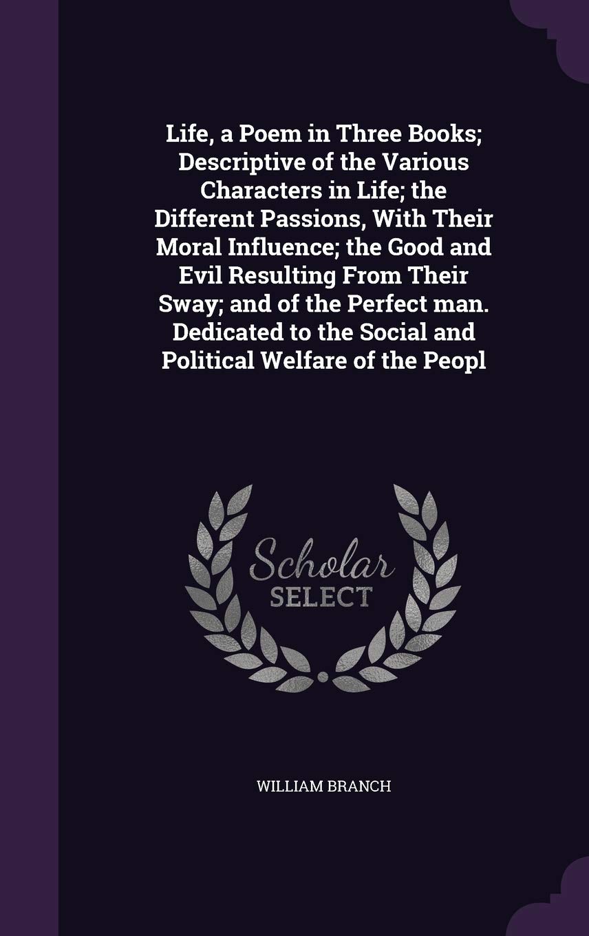 Life, a Poem in Three Books; Descriptive of the Various Characters in Life; the Different Passions, With Their Moral Influence; the Good and Evil ... the Social and Political Welfare of the Peopl Politics & History