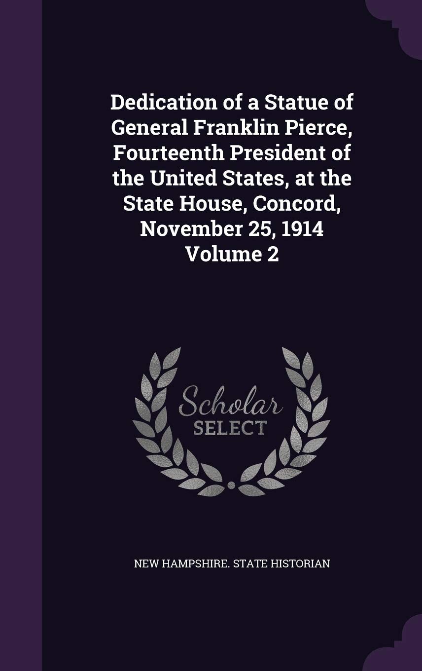 Dedication of a Statue of General Franklin Pierce, Fourteenth President of the United States, at the State House, Concord, November 25, 1914 Volume 2 Politics & History