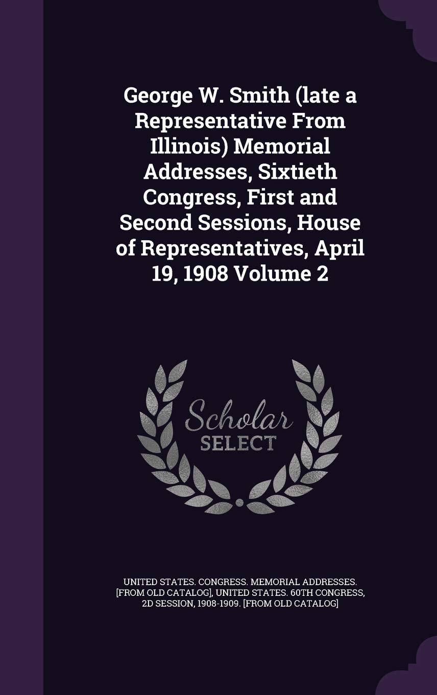 George W. Smith (Late a Representative from Illinois) Memorial Addresses, Sixtieth Congress, First and Second Sessions, House of Representatives, April 19, 1908 Volume 2 Politics & History