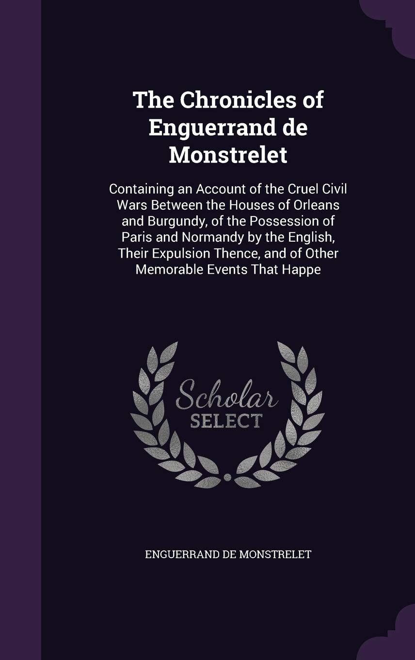 The Chronicles of Enguerrand de Monstrelet: Containing an Account of the Cruel Civil Wars Between the Houses of Orleans and Burgundy, of the ... and of Other Memorable Events That Happe Politics & History