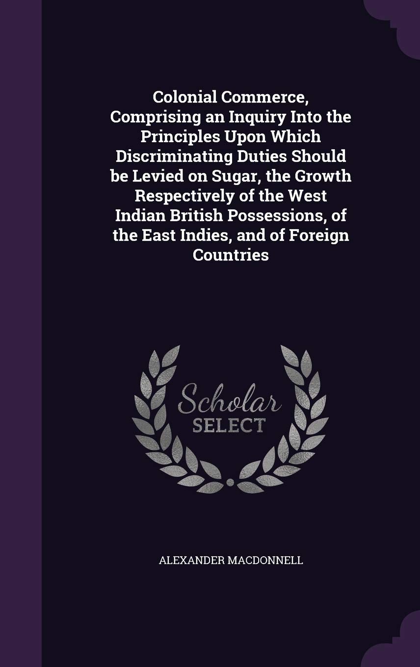 Colonial Commerce, Comprising an Inquiry Into the Principles Upon Which Discriminating Duties Should be Levied on Sugar, the Growth Respectively of ... of the East Indies, and of Foreign Countries Politics & History