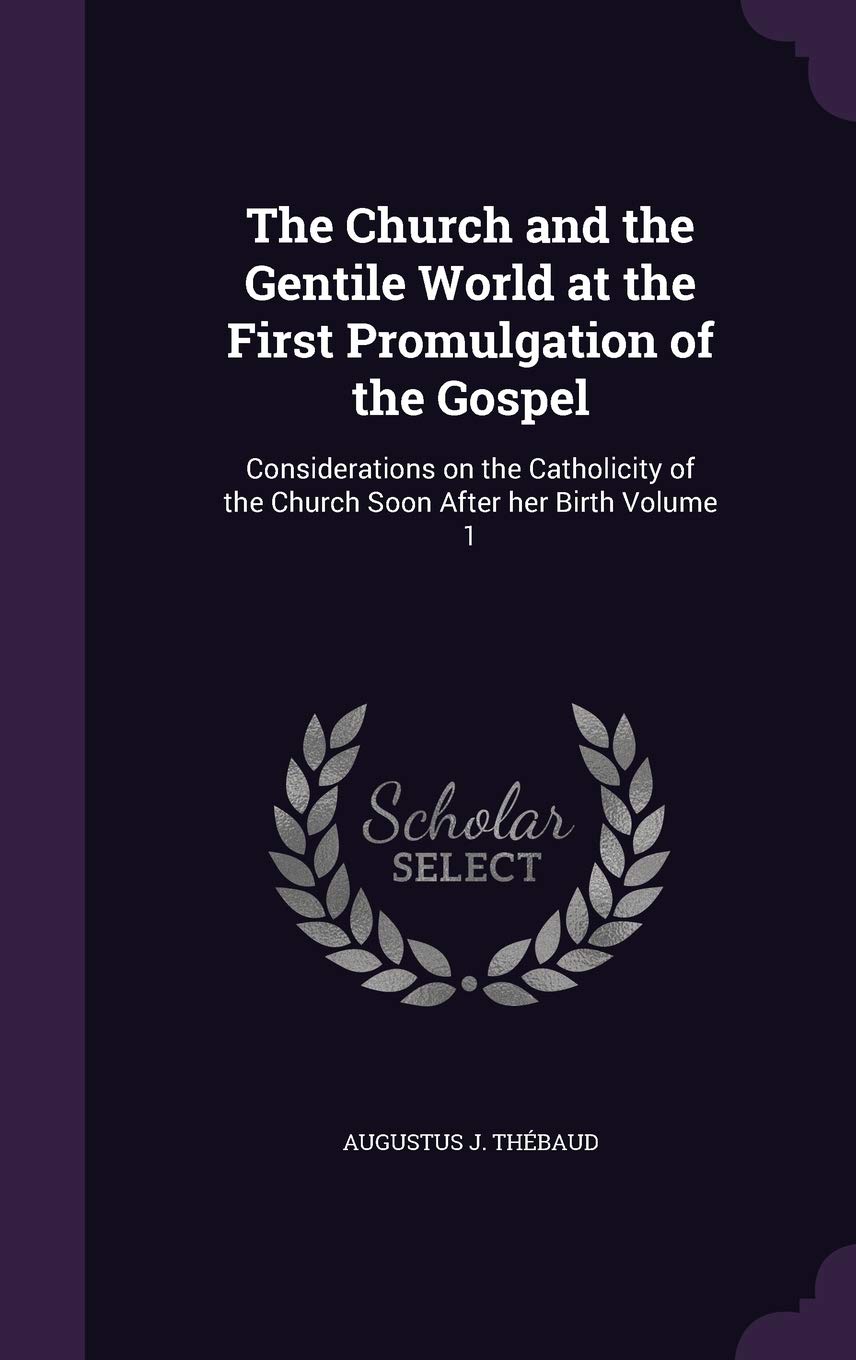 The Church and the Gentile World at the First Promulgation of the Gospel: Considerations on the Catholicity of the Church Soon After Her Birth Volume 1 Politics & History