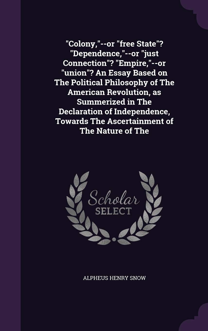 Colony, --or free State? Dependence, --or just Connection? Empire, --or union? An Essay Based on The Political Philosophy of The American Revolution, ... The Ascertainment of The Nature of The Social Sciences