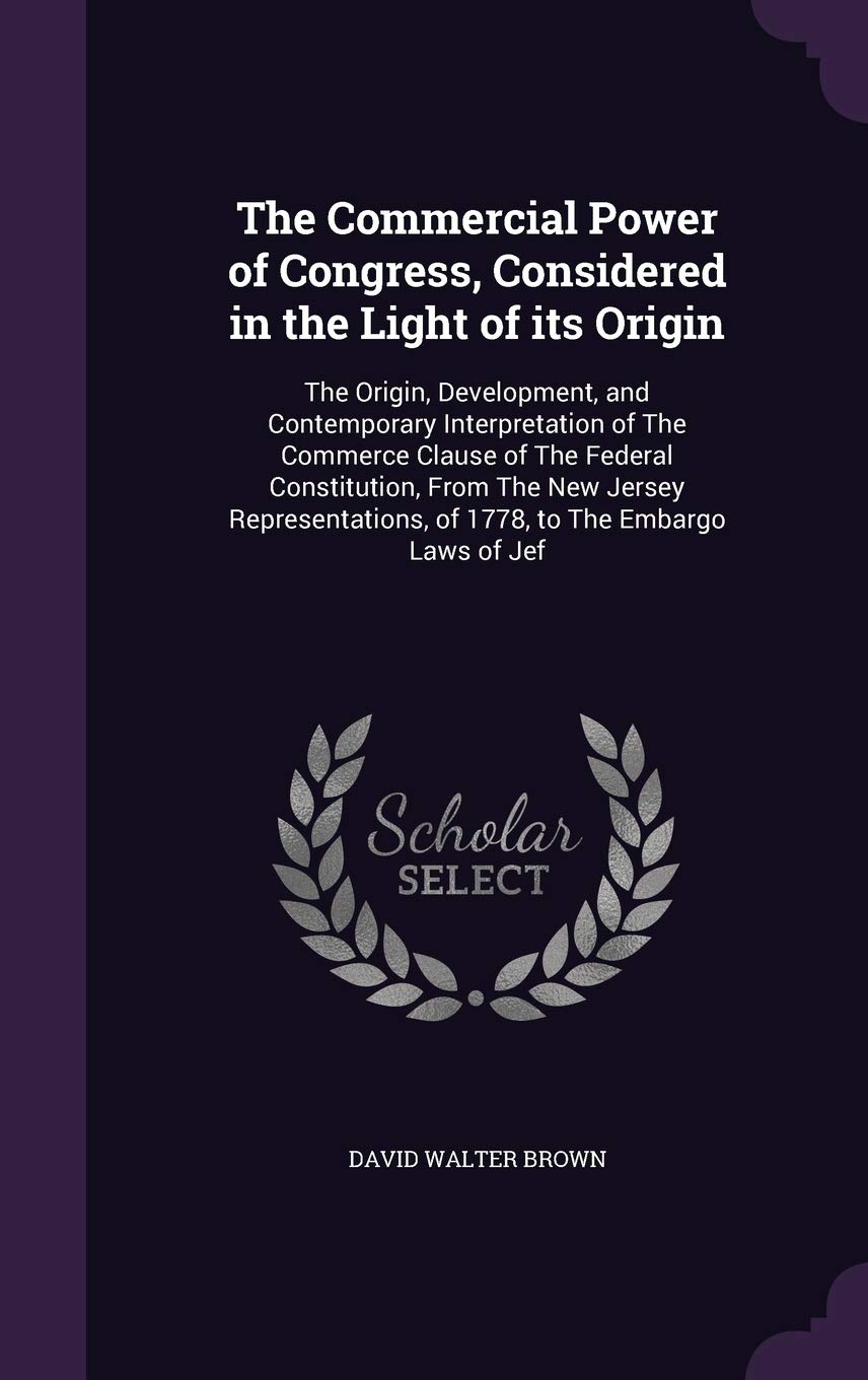 The Commercial Power of Congress, Considered in the Light of its Origin: The Origin, Development, and Contemporary Interpretation of The Commerce ... of 1778, to The Embargo Laws of Jef Business, Finance & Career